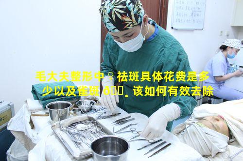 毛大夫整形中♀祛斑具体花费是多少以及雀斑 🌸 该如何有效去除呢
